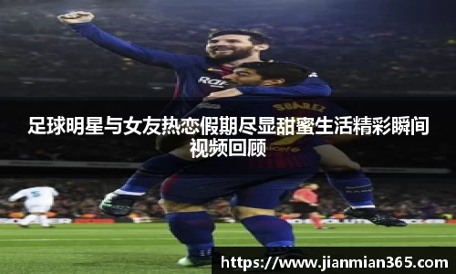足球明星与女友热恋假期尽显甜蜜生活精彩瞬间视频回顾